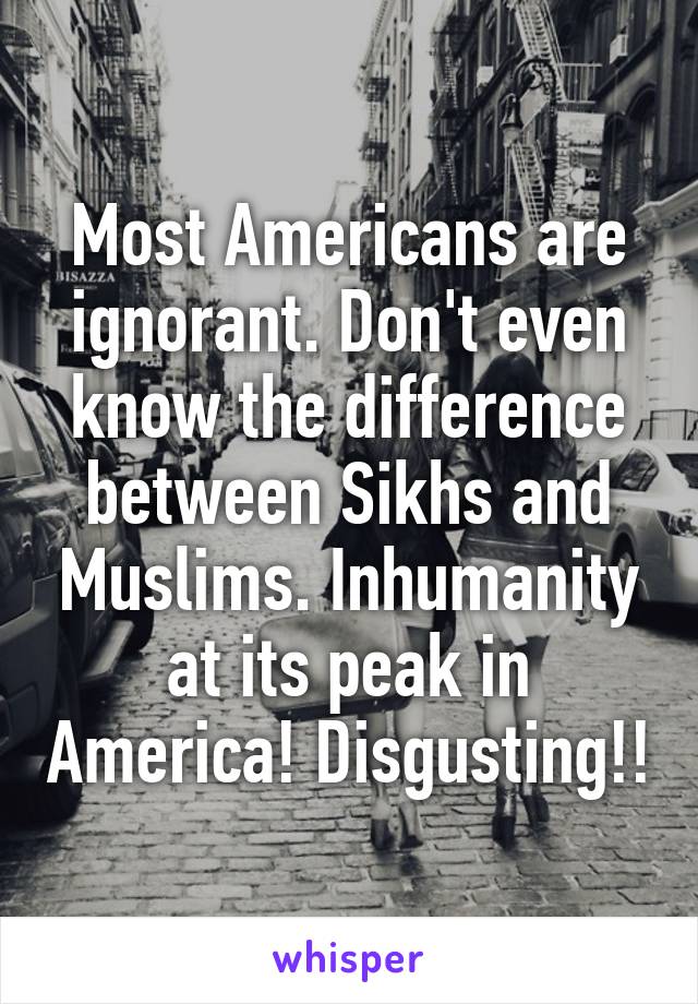 Most Americans are ignorant. Don't even know the difference between Sikhs and Muslims. Inhumanity at its peak in America! Disgusting!!