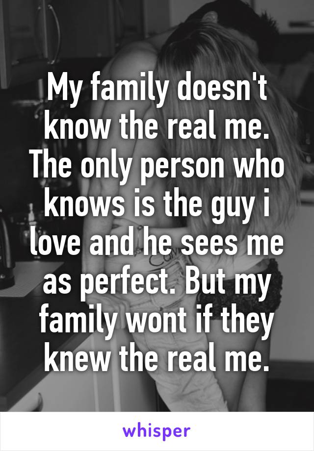 My family doesn't know the real me. The only person who knows is the guy i love and he sees me as perfect. But my family wont if they knew the real me.