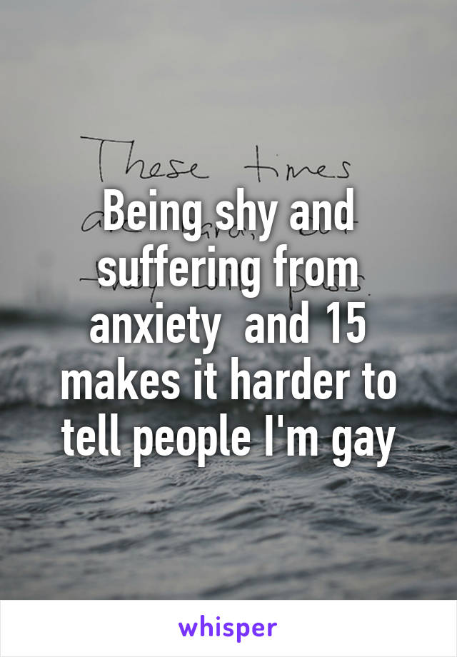 Being shy and suffering from anxiety  and 15 makes it harder to tell people I'm gay