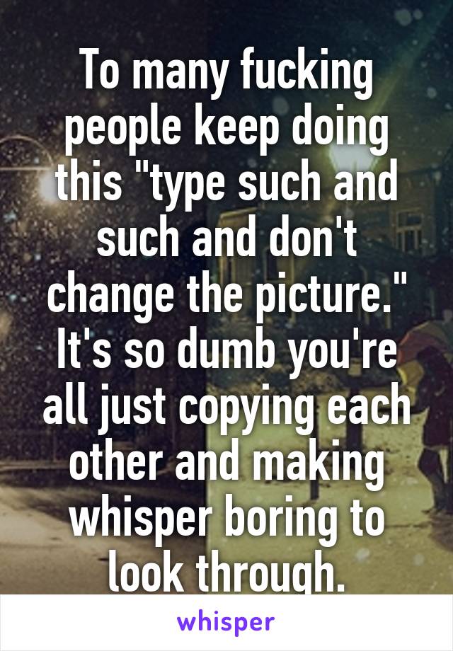 To many fucking people keep doing this "type such and such and don't change the picture." It's so dumb you're all just copying each other and making whisper boring to look through.