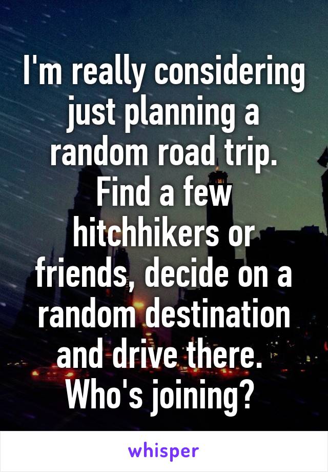 I'm really considering just planning a random road trip. Find a few hitchhikers or friends, decide on a random destination and drive there. 
Who's joining? 