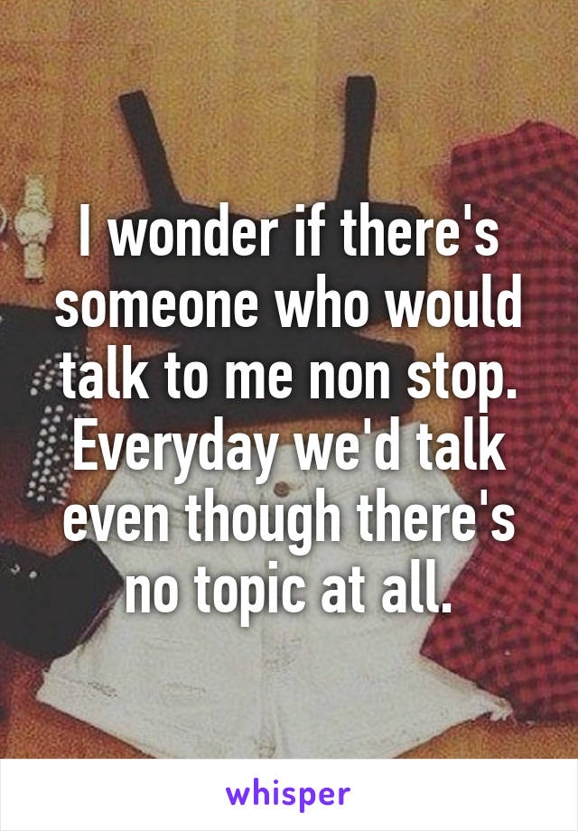 I wonder if there's someone who would talk to me non stop. Everyday we'd talk even though there's no topic at all.