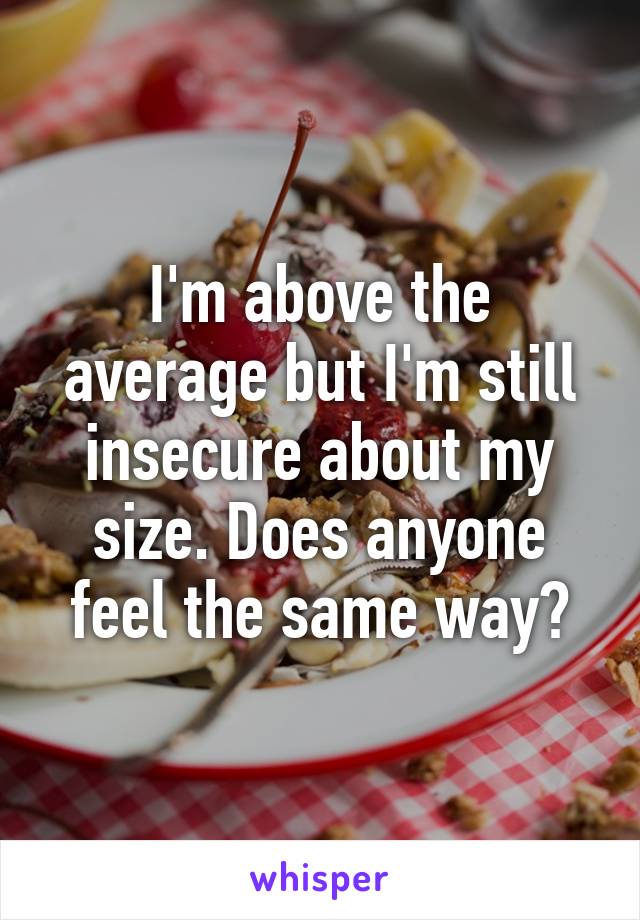 I'm above the average but I'm still insecure about my size. Does anyone feel the same way?