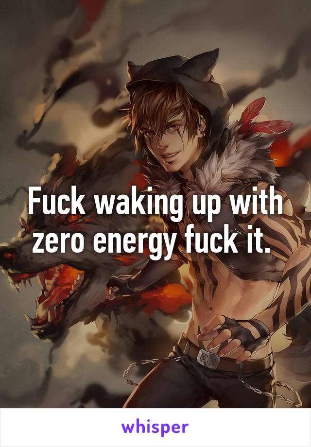 Fuck waking up with zero energy fuck it. 