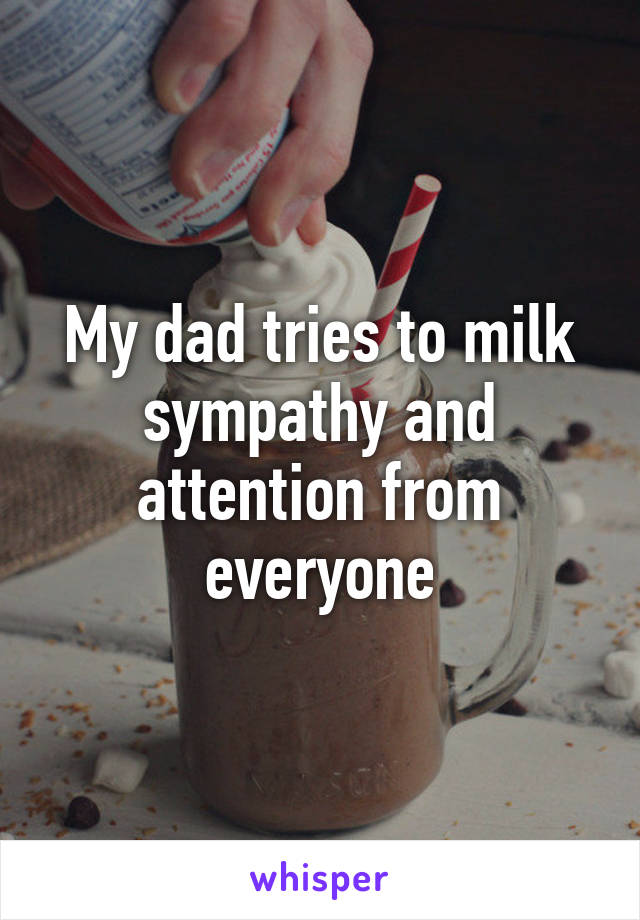 My dad tries to milk sympathy and attention from everyone