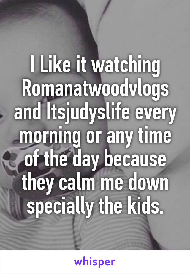 I Like it watching Romanatwoodvlogs and Itsjudyslife every morning or any time of the day because they calm me down specially the kids.