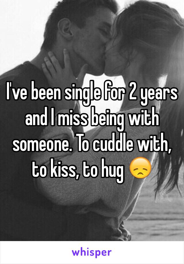 I've been single for 2 years and I miss being with someone. To cuddle with, to kiss, to hug 😞