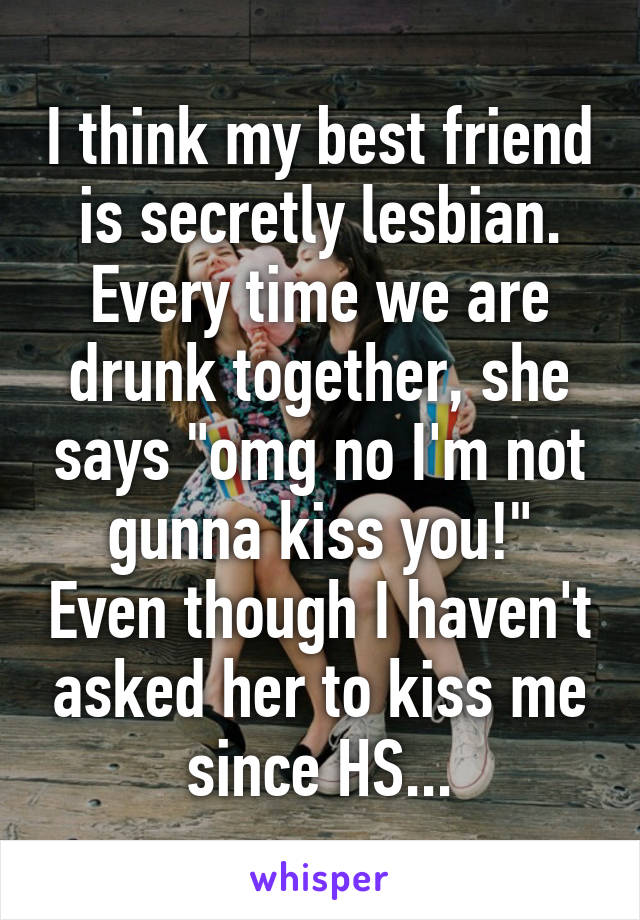 I think my best friend is secretly lesbian. Every time we are drunk together, she says "omg no I'm not gunna kiss you!" Even though I haven't asked her to kiss me since HS...