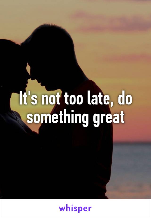 It's not too late, do something great