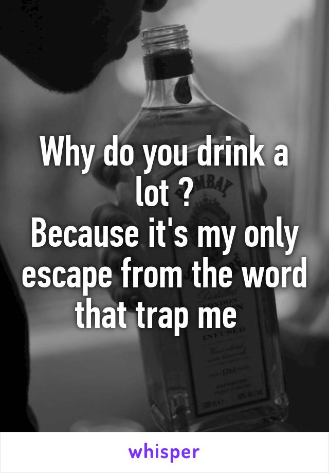 Why do you drink a lot ?
Because it's my only escape from the word that trap me  