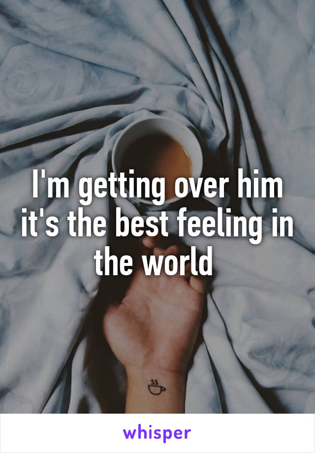 I'm getting over him it's the best feeling in the world 