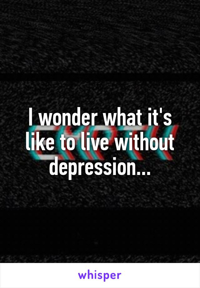 I wonder what it's like to live without depression...