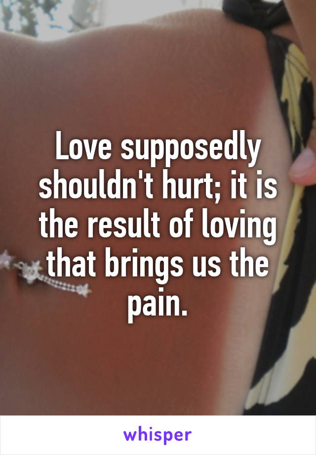 Love supposedly shouldn't hurt; it is the result of loving that brings us the pain.