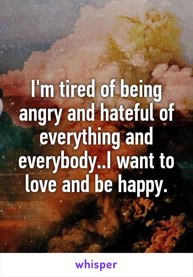 I'm tired of being angry and hateful of everything and everybody..I want to love and be happy.