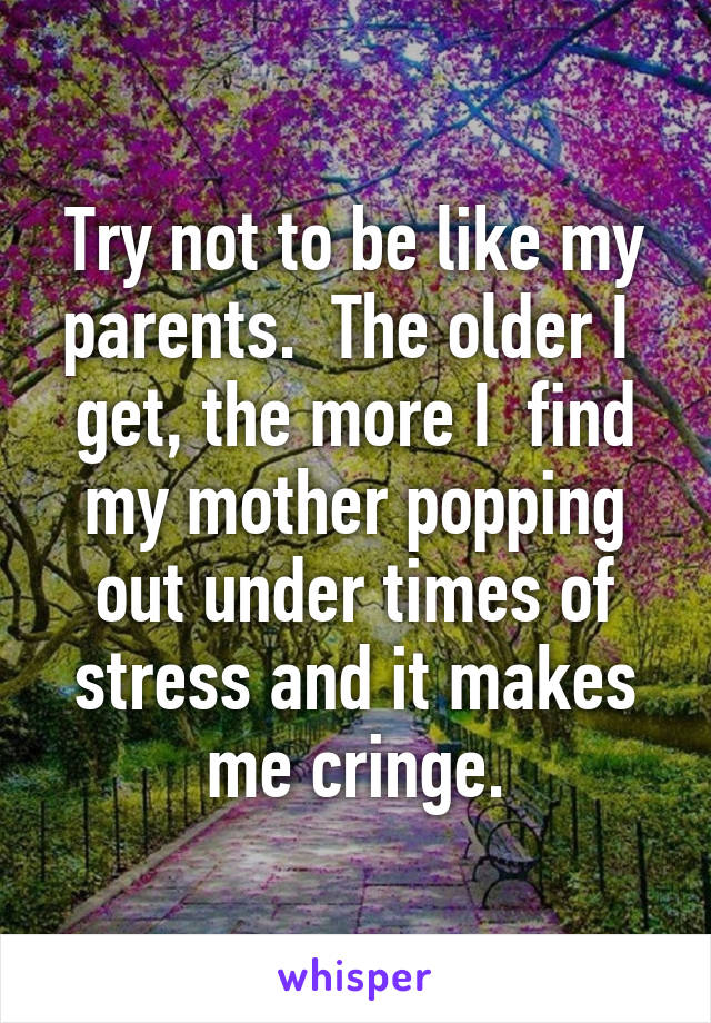 Try not to be like my parents.  The older I  get, the more I  find my mother popping out under times of stress and it makes me cringe.