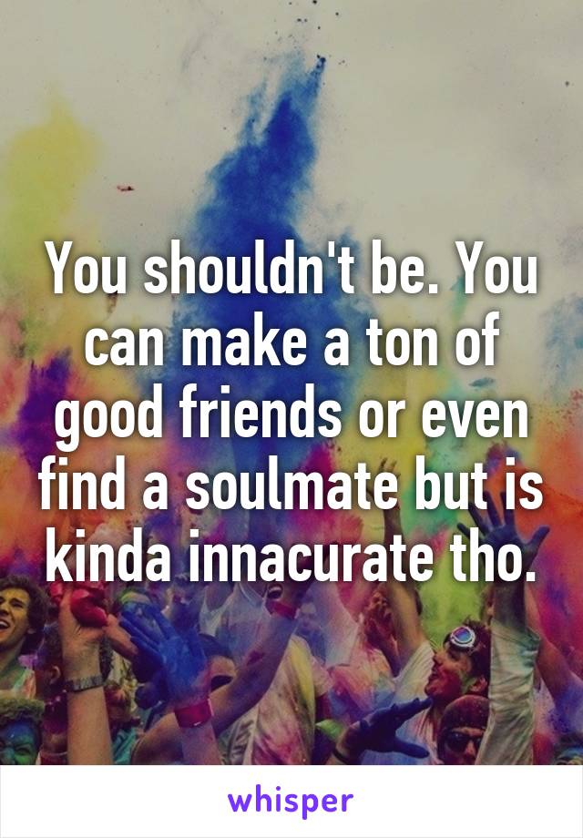 You shouldn't be. You can make a ton of good friends or even find a soulmate but is kinda innacurate tho.