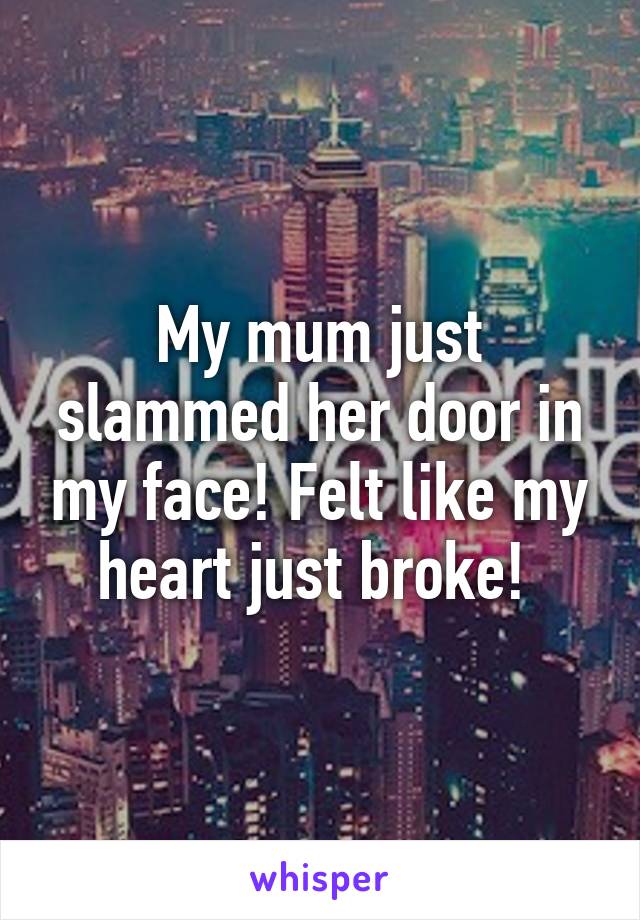 My mum just slammed her door in my face! Felt like my heart just broke! 