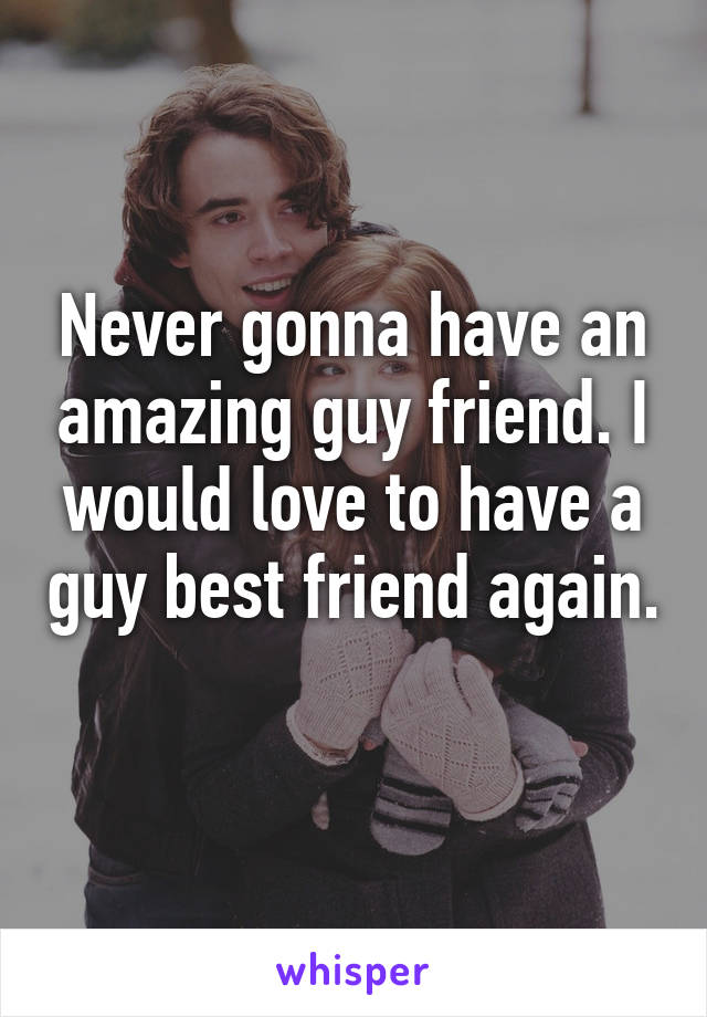 Never gonna have an amazing guy friend. I would love to have a guy best friend again. 