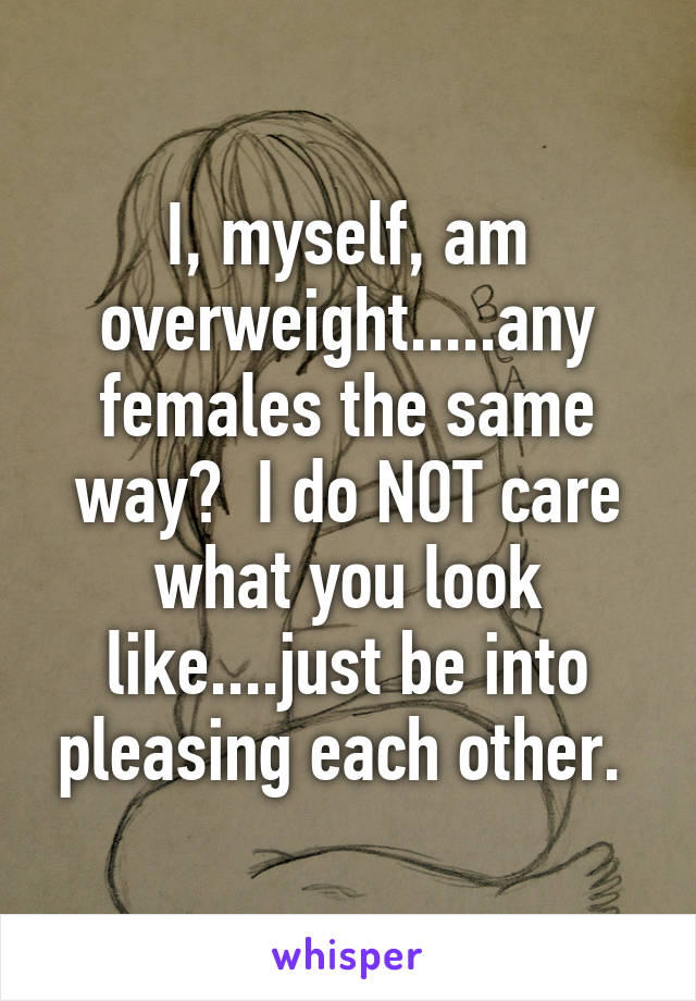 I, myself, am overweight.....any females the same way?  I do NOT care what you look like....just be into pleasing each other. 