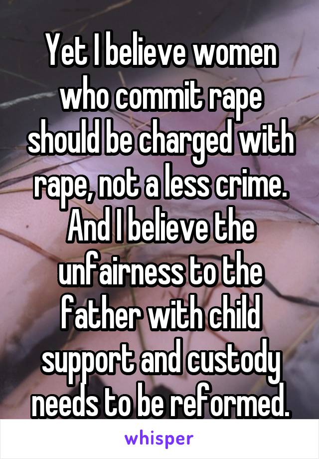 Yet I believe women who commit rape should be charged with rape, not a less crime. And I believe the unfairness to the father with child support and custody needs to be reformed.