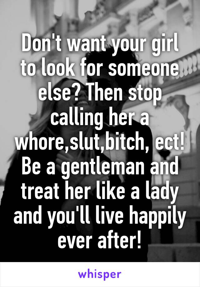 Don't want your girl to look for someone else? Then stop calling her a whore,slut,bitch, ect! Be a gentleman and treat her like a lady and you'll live happily ever after!