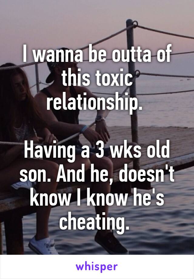 I wanna be outta of this toxic relationship. 

Having a 3 wks old son. And he, doesn't know I know he's cheating. 