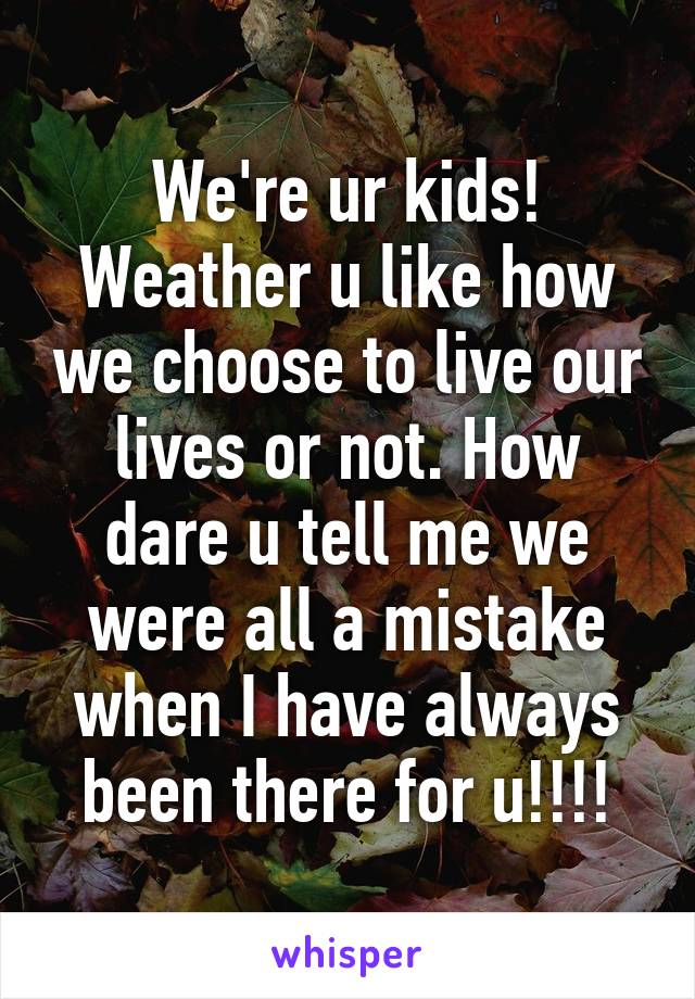 We're ur kids! Weather u like how we choose to live our lives or not. How dare u tell me we were all a mistake when I have always been there for u!!!!