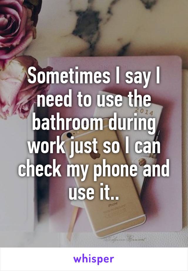 Sometimes I say I need to use the bathroom during work just so I can check my phone and use it..