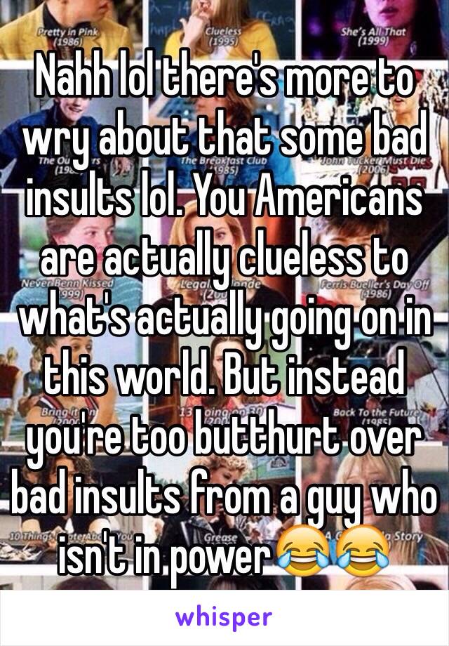 Nahh lol there's more to wry about that some bad insults lol. You Americans are actually clueless to what's actually going on in this world. But instead you're too butthurt over bad insults from a guy who isn't in power😂😂