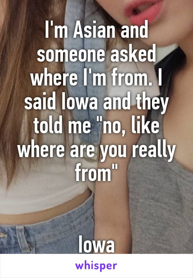 I'm Asian and someone asked where I'm from. I said Iowa and they told me "no, like where are you really from"


Iowa