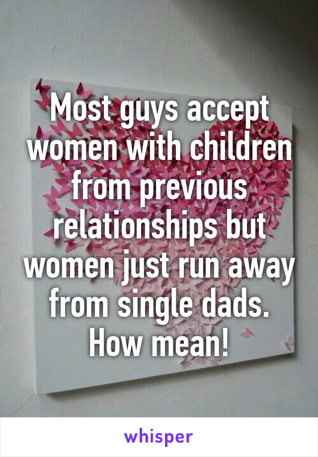 Most guys accept women with children from previous relationships but women just run away from single dads. How mean!