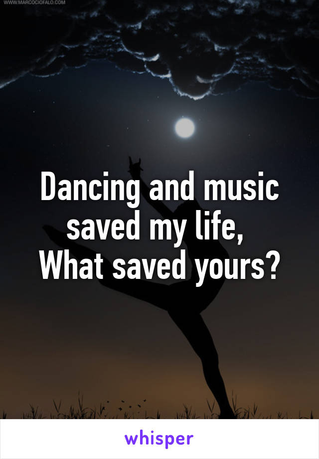 Dancing and music saved my life, 
What saved yours?