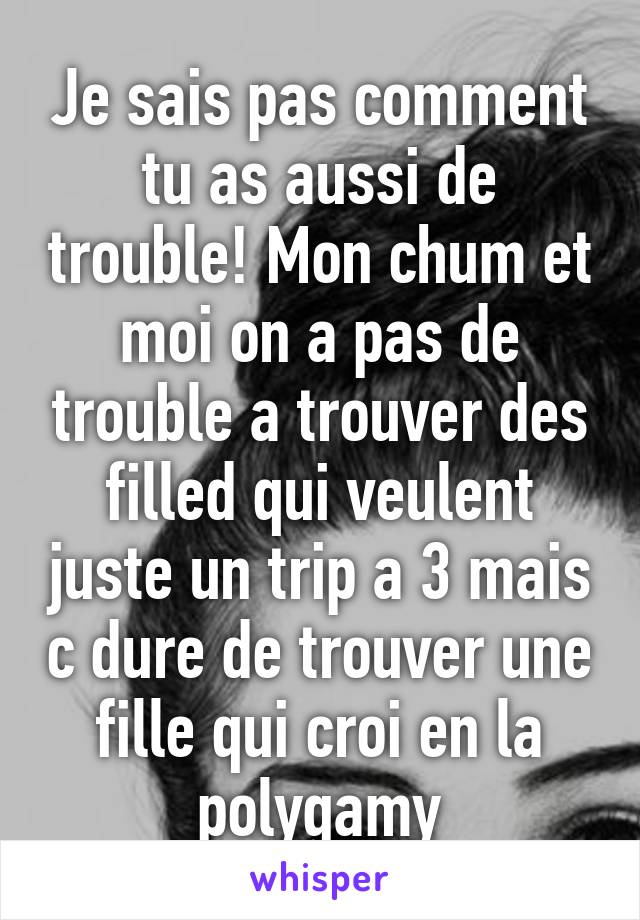 Je sais pas comment tu as aussi de trouble! Mon chum et moi on a pas de trouble a trouver des filled qui veulent juste un trip a 3 mais c dure de trouver une fille qui croi en la polygamy