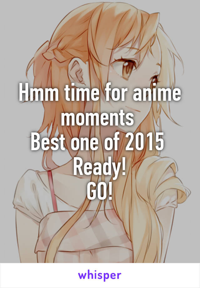 Hmm time for anime moments 
Best one of 2015 
Ready!
GO!