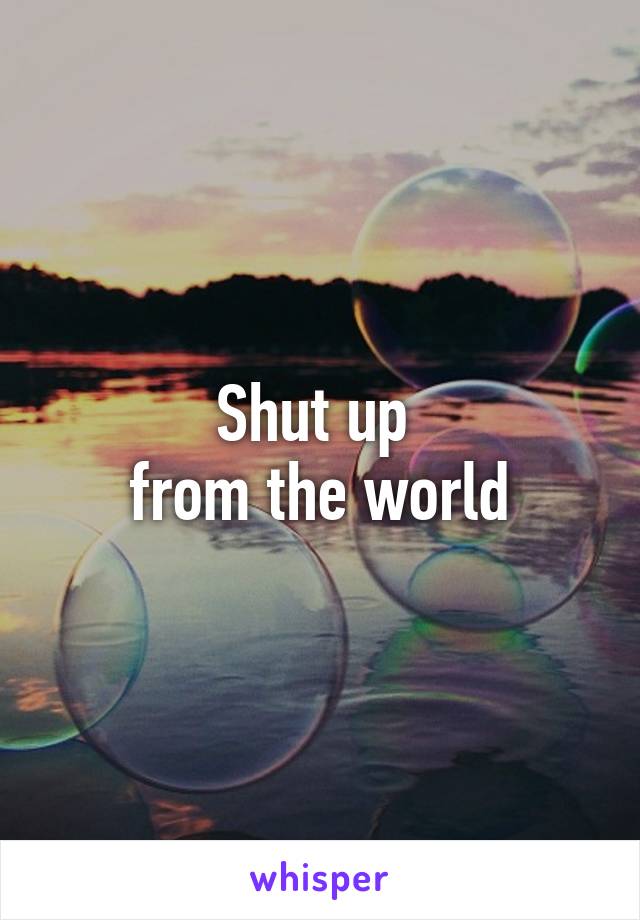 Shut up 
from the world