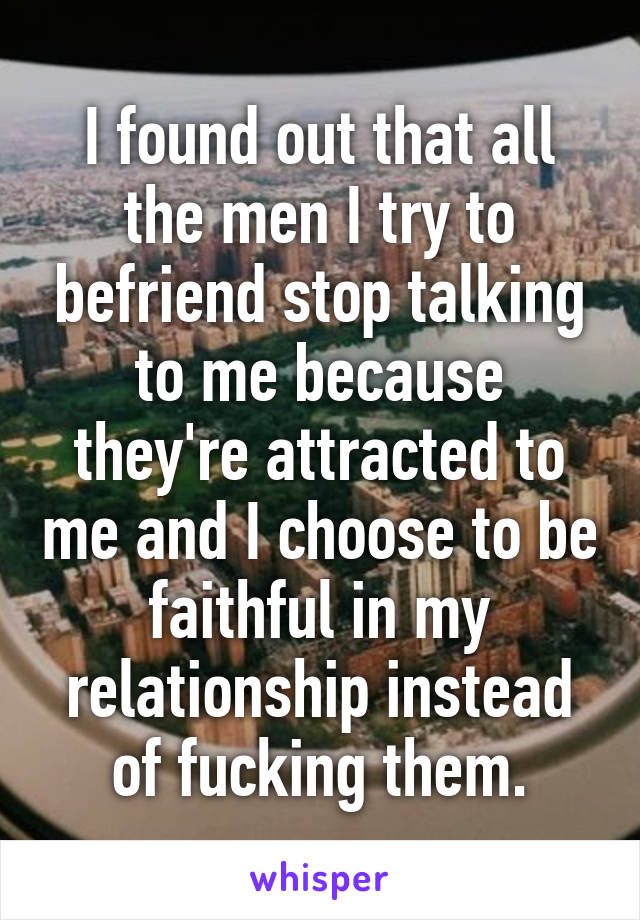 I found out that all the men I try to befriend stop talking to me because they're attracted to me and I choose to be faithful in my relationship instead of fucking them.