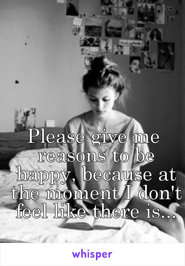 Please give me reasons to be happy, because at the moment I don't feel like there is...