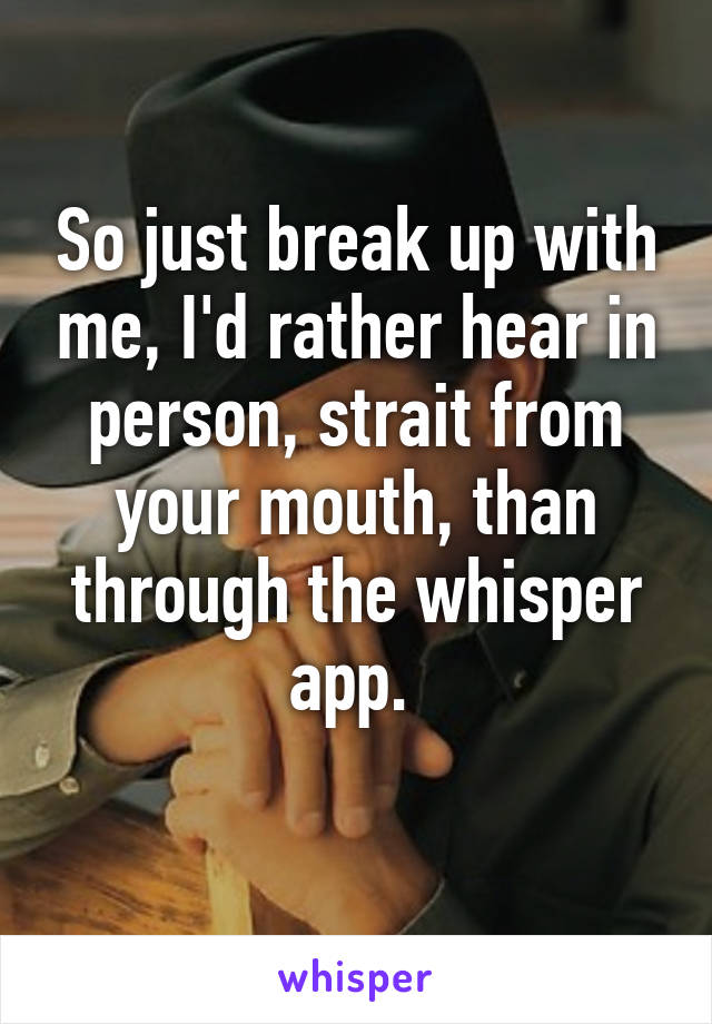 So just break up with me, I'd rather hear in person, strait from your mouth, than through the whisper app. 
