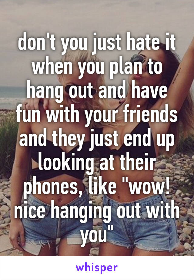 don't you just hate it when you plan to hang out and have fun with your friends and they just end up looking at their phones, like "wow! nice hanging out with you"