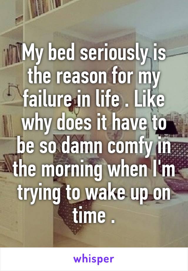 My bed seriously is the reason for my failure in life . Like why does it have to be so damn comfy in the morning when I'm trying to wake up on time .