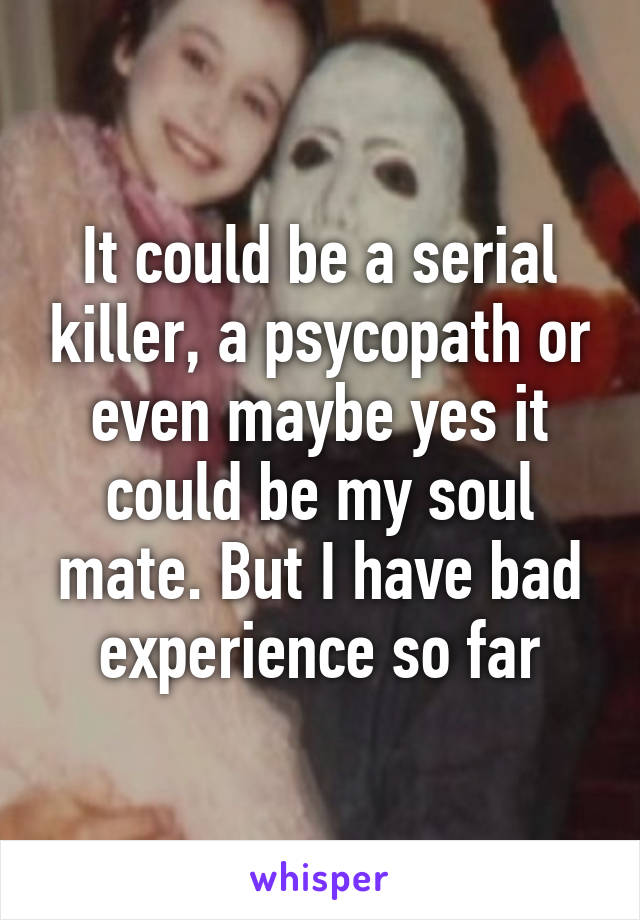 It could be a serial killer, a psycopath or even maybe yes it could be my soul mate. But I have bad experience so far