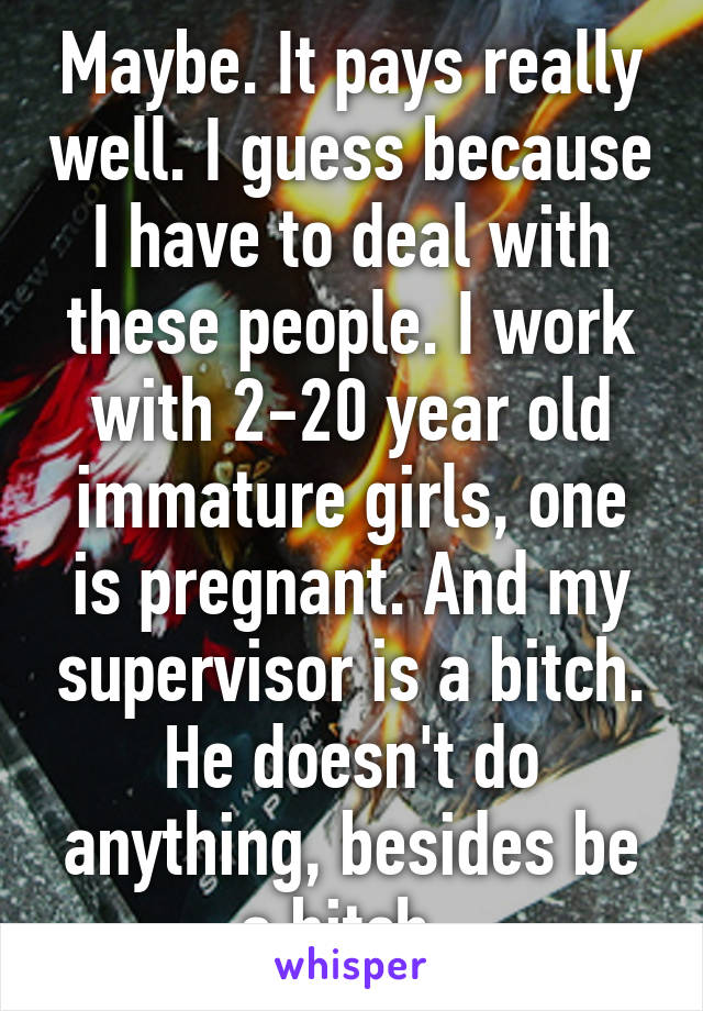 Maybe. It pays really well. I guess because I have to deal with these people. I work with 2-20 year old immature girls, one is pregnant. And my supervisor is a bitch. He doesn't do anything, besides be a bitch. 