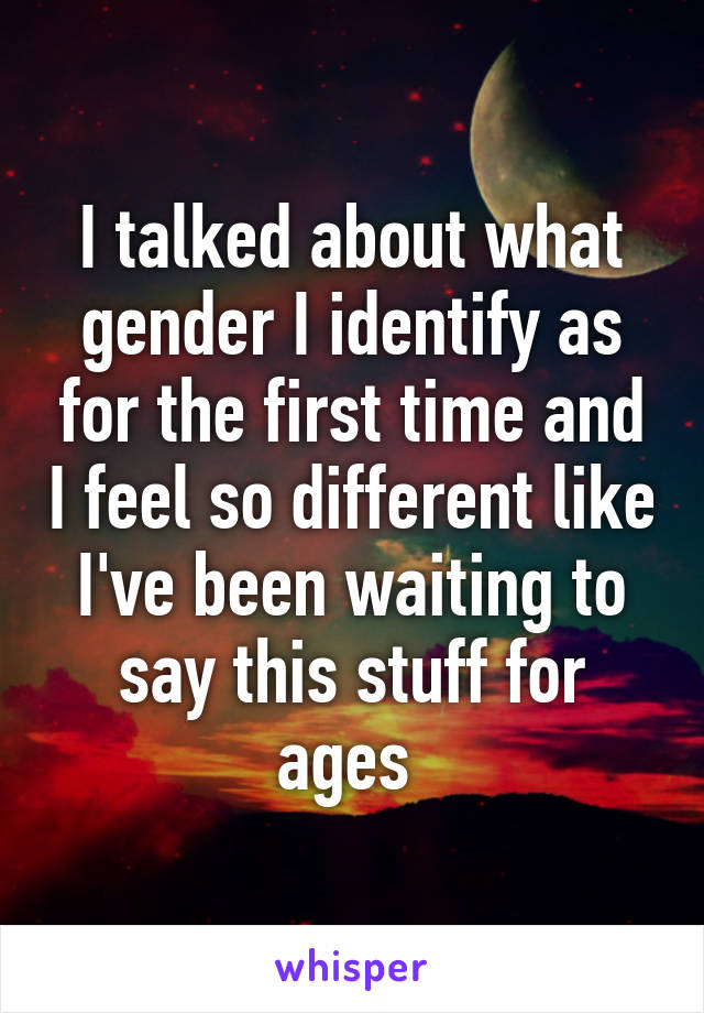 I talked about what gender I identify as for the first time and I feel so different like I've been waiting to say this stuff for ages 