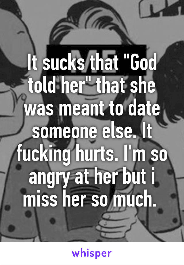 It sucks that "God told her" that she was meant to date someone else. It fucking hurts. I'm so angry at her but i miss her so much. 