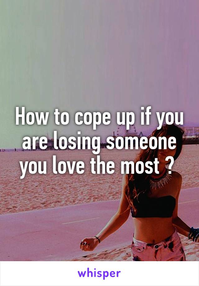 How to cope up if you are losing someone you love the most ? 