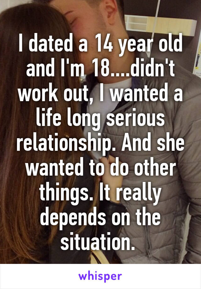 I dated a 14 year old and I'm 18....didn't work out, I wanted a life long serious relationship. And she wanted to do other things. It really depends on the situation. 