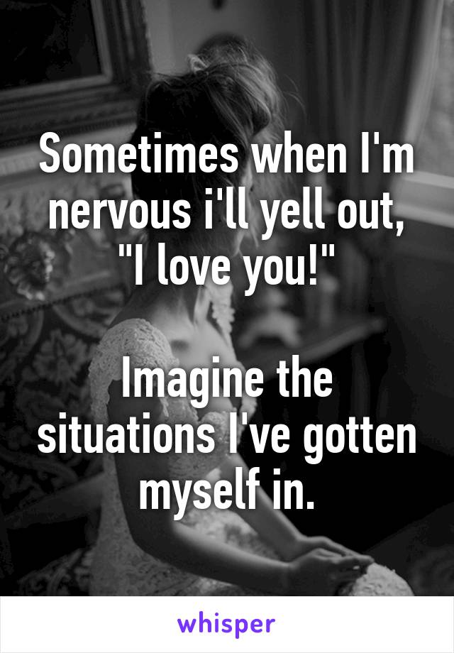 Sometimes when I'm nervous i'll yell out, "I love you!"

Imagine the situations I've gotten myself in.