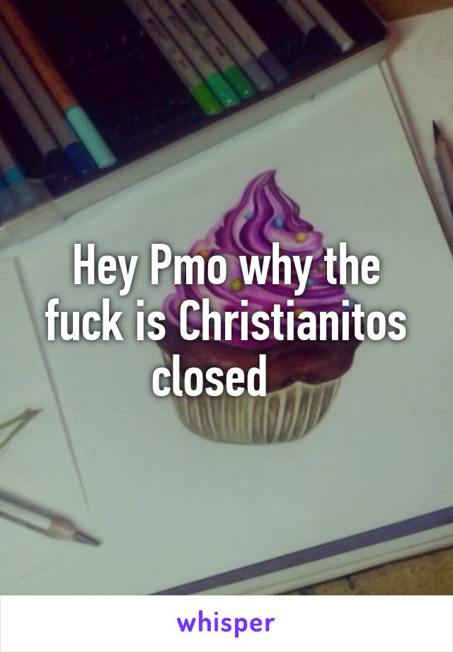 Hey Pmo why the fuck is Christianitos closed   