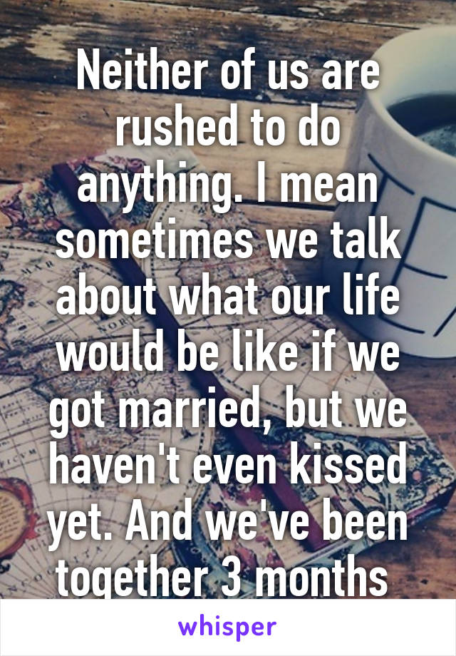 Neither of us are rushed to do anything. I mean sometimes we talk about what our life would be like if we got married, but we haven't even kissed yet. And we've been together 3 months 