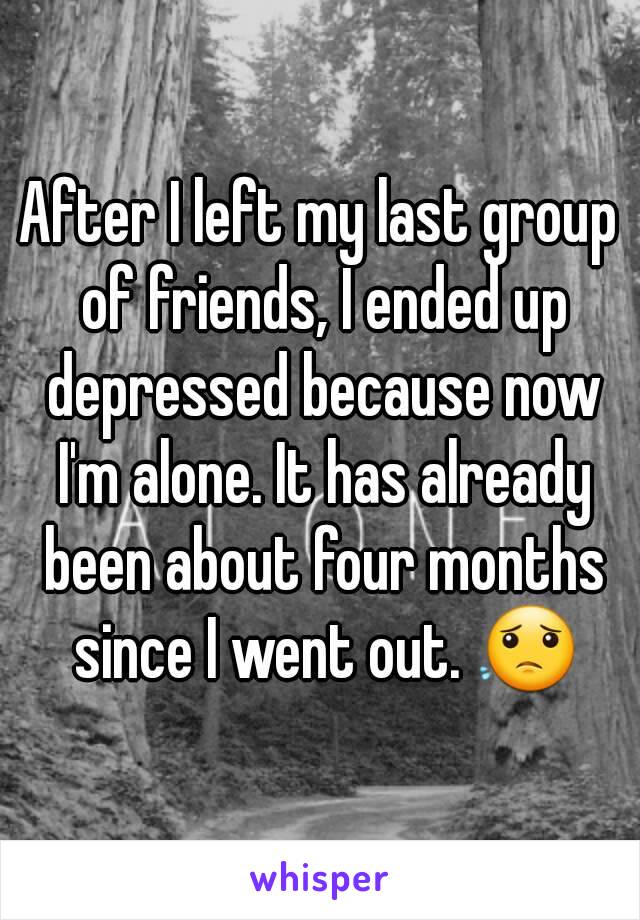 After I left my last group of friends, I ended up depressed because now I'm alone. It has already been about four months since I went out. 😟